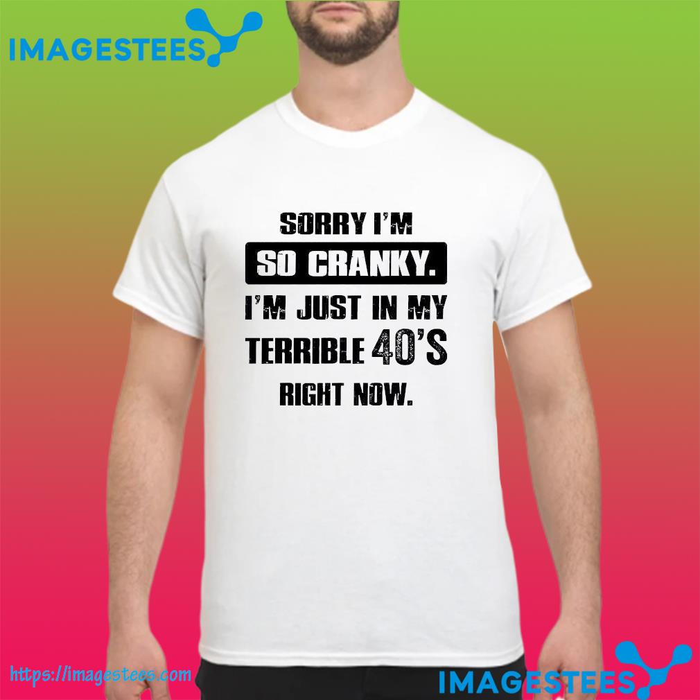 Sorry I'm so cranky I'm just in my terrible 40's right now shirt